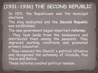  In 1931, the Republicans won the municipal
elections.
 The king abdicated and the Second Republic
was established.
 The new government began important reforms:
- They took lands from the landowners and
distributed them among the peasants. They
improved working conditions and promoted
primary education.
- They removed the Church`s political influence
and recognised the autonomy of Cataluña, Pais
Vasco and Galicia.
 These reforms created political tension.
 