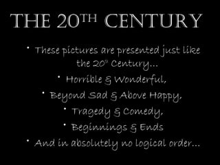 The 20

Th

CenTury

• These pictures are presented just like
the 20th Century…
• Horrible & Wonderful,
• Beyond Sad & Above Happy,
• Tragedy & Comedy,
• Beginnings & Ends
• And in absolutely no logical order…

 