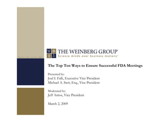 The Top Ten Ways to Ensure Successful FDA Meetings
Presented by:
Joel I. Falk, Executive Vice President
Michael A. Swit, Esq., Vice President
Moderated by:
Jeff Antos, Vice President
March 2, 2009
 