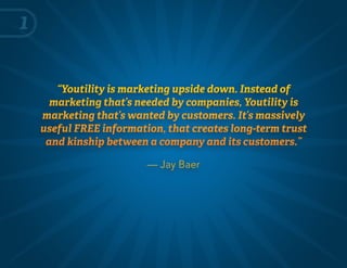 “Youtility is marketing upside down. Instead of
marketing that’s needed by companies, Youtility is
marketing that’s wanted by customers. It’s massively
useful FREE information, that creates long-term trust
and kinship between a company and its customers.”
— Jay Baer
1
 