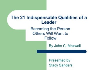 The 21 Indispensable Qualities of a Leader Becoming the Person Others Will Want to Follow By John C. Maxwell Presented by  Stacy Sanders 