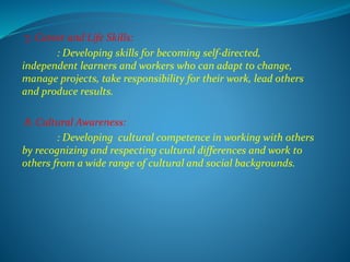 7. Career and Life Skills:
: Developing skills for becoming self-directed,
independent learners and workers who can adapt to change,
manage projects, take responsibility for their work, lead others
and produce results.
8. Cultural Awareness:
: Developing cultural competence in working with others
by recognizing and respecting cultural differences and work to
others from a wide range of cultural and social backgrounds.
 