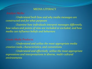MEDIA LITERACY
Analyze Media:
: Understand both how and why media messages are
constructed and for what purposes
: Examine how individuals interpret messages differently,
how values and points of view are included or excluded, and how
media can influence beliefs and behaviors
Create Media Products:
: Understand and utilize the most appropriate media
creation tools, characteristics, and conventions
: Understand and effectively utilize the most appropriate
expressions and interpretations in diverse, multi-cultural
environments
 