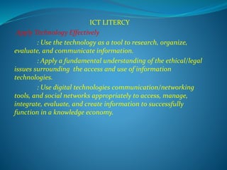ICT LITERCY
Apply Technology Effectively
: Use the technology as a tool to research, organize,
evaluate, and communicate information.
: Apply a fundamental understanding of the ethical/legal
issues surrounding the access and use of information
technologies.
: Use digital technologies communication/networking
tools, and social networks appropriately to access, manage,
integrate, evaluate, and create information to successfully
function in a knowledge economy.
 