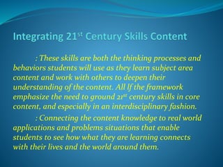 : These skills are both the thinking processes and
behaviors students will use as they learn subject area
content and work with others to deepen their
understanding of the content. All lf the framework
emphasize the need to ground 21st century skills in core
content, and especially in an interdisciplinary fashion.
: Connecting the content knowledge to real world
applications and problems situations that enable
students to see how what they are learning connects
with their lives and the world around them.
 