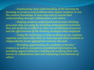 : Emphasizing deep understanding of the learning by
focusing on projects and problems that require students to use
the content knowledge in new ways and to extend their
understanding through collaboration with others.
: Helping students understand and monitor thinking
processes they are using by including metacognitive activities
that ask students to reflect on their use of thinking structures
and the effectiveness of the thinking strategies they employed.
: Using the technology to help students access, analyze,
organize and share what they are learning and allow students to
independently locate appropriate tools for the task.
: Providing opportunities for students to become “
creators as well as consumers of published information by
providing opportunities for creating and verifying their own
entries in collaborative sites and evaluating contributions of
others.
 