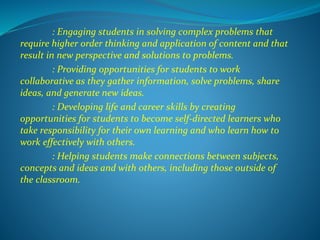 : Engaging students in solving complex problems that
require higher order thinking and application of content and that
result in new perspective and solutions to problems.
: Providing opportunities for students to work
collaborative as they gather information, solve problems, share
ideas, and generate new ideas.
: Developing life and career skills by creating
opportunities for students to become self-directed learners who
take responsibility for their own learning and who learn how to
work effectively with others.
: Helping students make connections between subjects,
concepts and ideas and with others, including those outside of
the classroom.
 