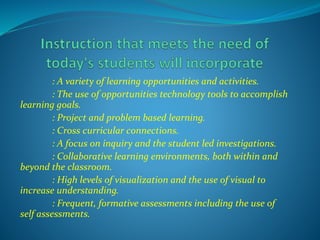 : A variety of learning opportunities and activities.
: The use of opportunities technology tools to accomplish
learning goals.
: Project and problem based learning.
: Cross curricular connections.
: A focus on inquiry and the student led investigations.
: Collaborative learning environments, both within and
beyond the classroom.
: High levels of visualization and the use of visual to
increase understanding.
: Frequent, formative assessments including the use of
self assessments.
 