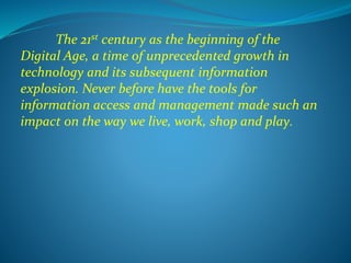 The 21st century as the beginning of the
Digital Age, a time of unprecedented growth in
technology and its subsequent information
explosion. Never before have the tools for
information access and management made such an
impact on the way we live, work, shop and play.
 