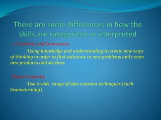 1. Creativity and Innovation:
:Using knowledge and understanding to create new ways
of thinking in order to find solutions to new problems and create
new products and services.
Think Creativity
:Use a wide range of idea creation techniques (such
brainstorming).
 