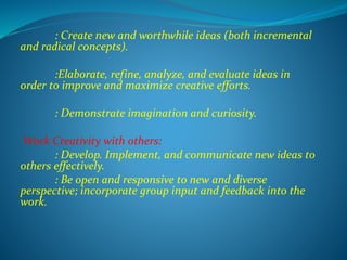 : Create new and worthwhile ideas (both incremental
and radical concepts).
:Elaborate, refine, analyze, and evaluate ideas in
order to improve and maximize creative efforts.
: Demonstrate imagination and curiosity.
Work Creativity with others:
: Develop. Implement, and communicate new ideas to
others effectively.
: Be open and responsive to new and diverse
perspective; incorporate group input and feedback into the
work.
 