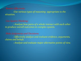 Reason Effectively:
:Use various types of reasoning appropriate to the
situation.
Use System Thinking:
: Analyze how parts of a whole interact with each other
to produce overall outcomes in complex system.
Make Judgments and Decisions:
: Effectively analyze and evaluate evidence, arguments,
claims and beliefs.
: Analyze and evaluate major alternative points of view.
 