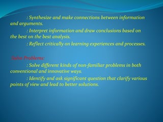 : Synthesize and make connections between information
and arguments.
: Interpret information and draw conclusions based on
the best on the best analysis.
: Reflect critically on learning experiences and processes.
Solve Problems:
: Solve different kinds of non-familiar problems in both
conventional and innovative ways.
: Identify and ask significant question that clarify various
points of view and lead to better solutions.
 
