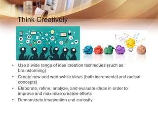 Think Creatively
• Use a wide range of idea creation techniques (such as
brainstorming)
• Create new and worthwhile ideas (both incremental and radical
concepts)
• Elaborate, refine, analyze, and evaluate ideas in order to
improve and maximize creative efforts
• Demonstrate imagination and curiosity
 