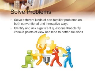 Solve Problems
• Solve different kinds of non-familiar problems on
both conventional and innovative ways
• Identify and ask significant questions that clarify
various points of view and lead to better solutions
 