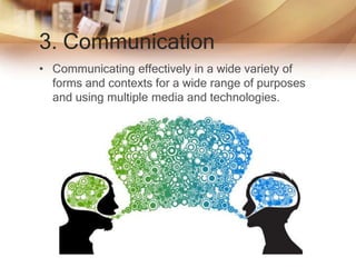 3. Communication
• Communicating effectively in a wide variety of
forms and contexts for a wide range of purposes
and using multiple media and technologies.
 