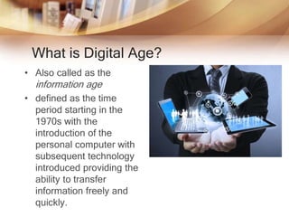 What is Digital Age?
• Also called as the
information age
• defined as the time
period starting in the
1970s with the
introduction of the
personal computer with
subsequent technology
introduced providing the
ability to transfer
information freely and
quickly.
 