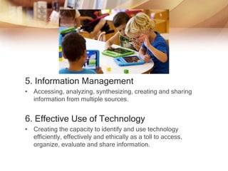 5. Information Management
• Accessing, analyzing, synthesizing, creating and sharing
information from multiple sources.
6. Effective Use of Technology
• Creating the capacity to identify and use technology
efficiently, effectively and ethically as a toll to access,
organize, evaluate and share information.
 