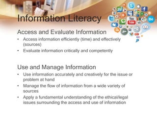 Information Literacy
Access and Evaluate Information
• Access information efficiently (time) and effectively
(sources)
• Evaluate information critically and competently
Use and Manage Information
• Use information accurately and creatively for the issue or
problem at hand
• Manage the flow of information from a wide variety of
sources
• Apply a fundamental understanding of the ethical/legal
issues surrounding the access and use of information
 