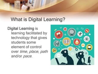 What is Digital Learning?
Digital Learning is
learning facilitated by
technology that gives
students some
element of control
over time, place, path
and/or pace.
 
