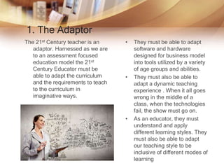 1. The Adaptor
The 21st Century teacher is an
adaptor. Harnessed as we are
to an assessment focused
education model the 21st
Century Educator must be
able to adapt the curriculum
and the requirements to teach
to the curriculum in
imaginative ways.
• .
• They must be able to adapt
software and hardware
designed for business model
into tools utilized by a variety
of age groups and abilities.
• They must also be able to
adapt a dynamic teaching
experience . When it all goes
wrong in the middle of a
class, when the technologies
fail, the show must go on.
• As an educator, they must
understand and apply
different learning styles. They
must also be able to adapt
our teaching style to be
inclusive of different modes of
learning
 