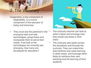 2. The Visionary
Imagination, a key component of
adaptability, is a crucial
component of the educator of
today and tomorrow.
• They must see the potential in the
emerging tools and web
technologies, grasp these and
manipulate them to serve their
needs. If we look at the
technologies we currently see
emerging, how many are
developed for education?
• The visionary teacher can look at
other’s ideas and envisage how
they would use these in their
class.
• The visionary also looks across
the disciplines and through the
curricula. They can make links
that reinforce and value learning
in other areas, and leverage other
fields to reinforce their own
teaching and the learning of their
students.
 