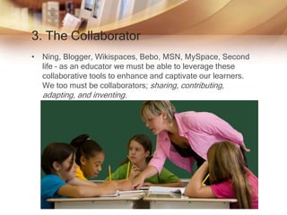 3. The Collaborator
• Ning, Blogger, Wikispaces, Bebo, MSN, MySpace, Second
life – as an educator we must be able to leverage these
collaborative tools to enhance and captivate our learners.
We too must be collaborators; sharing, contributing,
adapting, and inventing.
 