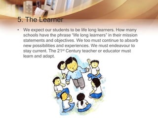 5. The Learner
• We expect our students to be life long learners. How many
schools have the phrase “life long learners” in their mission
statements and objectives. We too must continue to absorb
new possibilities and experiences. We must endeavour to
stay current. The 21st Century teacher or educator must
learn and adapt.
 