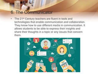 6. The Communicator
• The 21st Century teachers are fluent in tools and
technologies that enable communication and collaboration.
They know how to use different media in communication. It
allows students to be able to express their insights and
share their thoughts in a topic or any issues that concern
them.
 