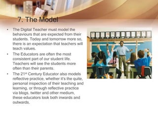 7. The Model
• The Digital Teacher must model the
behaviours that are expected from their
students. Today and tomorrow more so,
there is an expectation that teachers will
teach values.
• The Educators are often the most
consistent part of our student life.
Teachers will see the students more
often than their parents.
• The 21st Century Educator also models
reflective practice, whether it’s the quite,
personal inspection of their teaching and
learning, or through reflective practice
via blogs, twitter and other medium,
these educators look both inwards and
outwards.
 