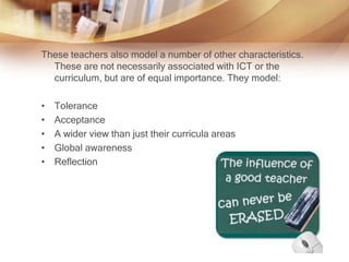 These teachers also model a number of other characteristics.
These are not necessarily associated with ICT or the
curriculum, but are of equal importance. They model:
• Tolerance
• Acceptance
• A wider view than just their curricula areas
• Global awareness
• Reflection
 