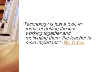 “Technology is just a tool. In
terms of getting the kids
working together and
motivating them, the teacher is
most important.” – Bill Gates
 