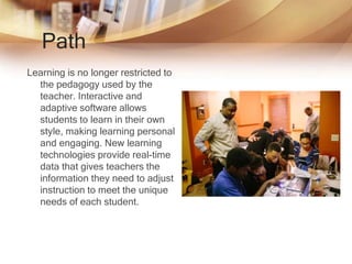 Path
Learning is no longer restricted to
the pedagogy used by the
teacher. Interactive and
adaptive software allows
students to learn in their own
style, making learning personal
and engaging. New learning
technologies provide real-time
data that gives teachers the
information they need to adjust
instruction to meet the unique
needs of each student.
 
