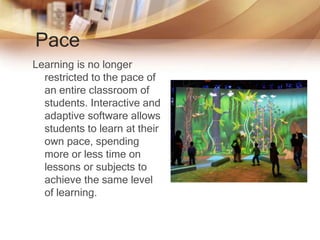 Pace
Learning is no longer
restricted to the pace of
an entire classroom of
students. Interactive and
adaptive software allows
students to learn at their
own pace, spending
more or less time on
lessons or subjects to
achieve the same level
of learning.
 