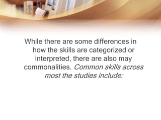 While there are some differences in
how the skills are categorized or
interpreted, there are also may
commonalities. Common skills across
most the studies include:
 