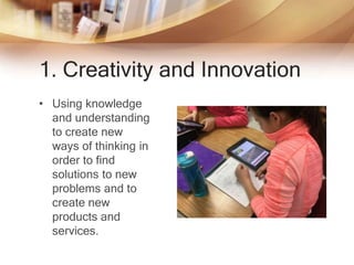 1. Creativity and Innovation
• Using knowledge
and understanding
to create new
ways of thinking in
order to find
solutions to new
problems and to
create new
products and
services.
 
