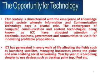 21st century is characterized with the emergence of knowledge based society wherein Information and Communication Technology pays a pivotal role. The convergence of computer, communication and content technologies, being known as ICT, have attracted attention of academia, business, government and communities to use it for innovating profitable propositions. ICT has permeated in every walk of life affecting the fields such as launching satellites, managing businesses across the globe and also enabling social networking. Year by year it is becoming simpler to use devices such as desktop palm top, iPod etc.2