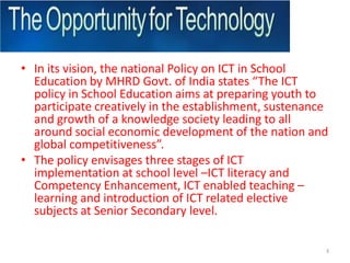 In its vision, the national Policy on ICT in School Education by MHRD Govt. of India states “The ICT policy in School Education aims at preparing youth to participate creatively in the establishment, sustenance and growth of a knowledge society leading to all around social economic development of the nation and global competitiveness”. The policy envisages three stages of ICT implementation at school level –ICT literacy and Competency Enhancement, ICT enabled teaching – learning and introduction of ICT related elective subjects at Senior Secondary level.3