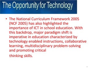 The National Curriculum Framework 2005 (NCF 2005) has also highlighted the importance of ICT in school education. With this backdrop, major paradigm shift is imperative in education characterized by technology enabled instructions, collaborative learning, multidisciplinary problem-solving and promoting critical    thinking skills.4