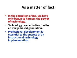 As a matter of fact:In the education arena, we have only begun to harness the power of technology.Technology is an effective tool for an image-based generation.Professional development is essential to the success of an instructional technology implementation.