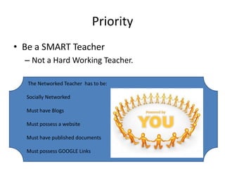 PriorityBe a SMART TeacherNot a Hard Working Teacher. The Networked Teacher  has to be:Socially NetworkedMust have BlogsMust possess a websiteMust have published documentsMust possess GOOGLE Links