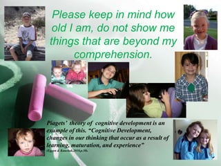 Please keep in mind how old I am, do not show me things that are beyond my comprehension. Piagets’  theory of  cognitive development is an example of this. “Cognitive Development, changes in our thinking that occur as a result of learning, maturation, and experience” (Eggen& Kauchak,2010,p.30).
