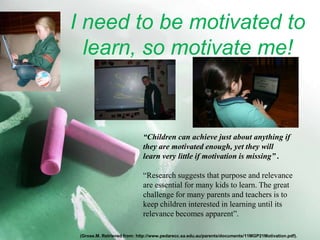 I need to be motivated to learn, so motivate me!“Children can achieve just about anything ifthey are motivated enough, yet they willlearn very little if motivation is missing” .“Research suggests that purpose and relevanceare essential for many kids to learn. The greatchallenge for many parents and teachers is tokeep children interested in learning until itsrelevance becomes apparent”.(Grose.M. Retrieved from: http://www.pedarecc.sa.edu.au/parents/documents/11MGP21Motivation.pdf).