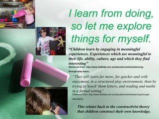 I learn from doing, so let me explore things for myself.“Children learn by engaging in meaningful experiences. Experiences which are meaningful to their life, ability, culture, age and which they find interesting”(Retrieved from: http://www.itz4kidz.com.au/education/articles/learning-through-play.aspx).“They will learn far more, far quicker and with enjoyment, in a structured play environment, than by trying to 'teach' them letters, and reading and maths in a formal setting” (Retrieved from: http://www.itz4kidz.com.au/education/articles/learning-through-play.aspx).This relates back to the constructivist theory that children construct their own knowledge.