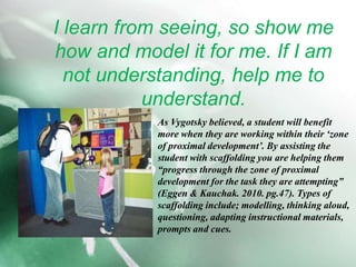 I learn from seeing, so show me how and model it for me. If I am not understanding, help me to understand. As Vygotsky believed, a student will benefit more when they are working within their ‘zone of proximal development’. By assisting the student with scaffolding you are helping them “progress through the zone of proximal development for the task they are attempting” (Eggen & Kauchak. 2010. pg.47). Types of scaffolding include; modelling, thinking aloud, questioning, adapting instructional materials, prompts and cues.