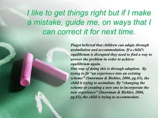 I like to get things right but if I make a mistake, guide me, on ways that I can correct it for next time.Piaget believed that children can adapt, through assimilation and accommodation. If a child’s equilibrium is disrupted they need to find a way to answer the problem in order to achieve equilibrium again. One way of doing this is through adaption.  By trying to fit “an experience into an existing scheme” (Snowman & Biehler, 2006, pg.65), the child is trying to assimilate. By “changing the scheme or creating a new one to incorporate the new experience” (Snowman & Biehler, 2006, pg.65), the child is trying to accommodate.