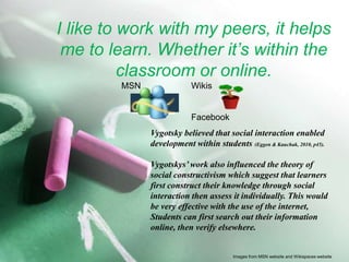 I like to work with my peers, it helps me to learn. Whether it’s within the classroom or online. 		MSN		Wikis				FacebookVygotsky believed that social interaction enabled development within students(Eggen & Kauchak, 2010, p45).Vygotskys’ work also influenced the theory of social constructivism which suggest that learners first construct their knowledge through social interaction then assess it individually. This would be very effective with the use of the internet, Students can first search out their information online, then verify elsewhere.Images from MSN website and Wikispaces website
