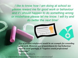 I like to know how I am doing at school so please reward me for good work or behaviour and if I should happen to do something wrong or misbehave please let me know. I will try and do better the next time!	Use of positive reinforcers would be an example for rewarding 	good work. However, use of punishment for bad behaviour 	must be used sparingly, it “requires sound professional 	knowledge” (Eggen & Kauchak, 2010, p.173).Images are from Microsoft Clipart. Retrieved 28/6/2010 from http://office.microsoft.com/en-au/images/