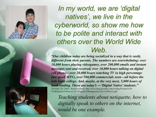 In my world, we are ‘digital natives’, we live in the cyberworld, so show me how to be polite and interact with others over the World Wide Web.“Our children today are being socialized in a way that is vastly different from their parents. The numbers are overwhelming: over 10,000 hours playing videogames, over 200,000 emails and instant messages sent and received; over 10,000 hours talking on digital cell phones; over 20,000 hours watching TV (a high percentage fast speed MTV), over 500,000 commercials seen—all before the kids leave college. And, maybe, at the very most, 5,000 hours of book reading. These are today’s ―’Digital Native’ students.” (Prensky. M. (2001). Retrieved from: http://www.marcprensky.com/writing/Prensky%20-%20Digital%20Natives,%20Digital%20Immigrants%20-%20Part2.pdf)Teaching students about netiquette, how to digitally speak to others on the internet, would be one example.