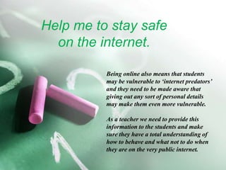 Help me to stay safe on the internet.Being online also means that students may be vulnerable to ‘internet predators’ and they need to be made aware that giving out any sort of personal details may make them even more vulnerable. As a teacher we need to provide this information to the students and make sure they have a total understanding of how to behave and what not to do when they are on the very public internet.